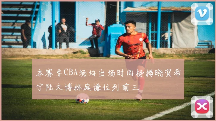 本赛季CBA场均出场时间榜揭晓贺希宁陆文博林庭谦位列前三