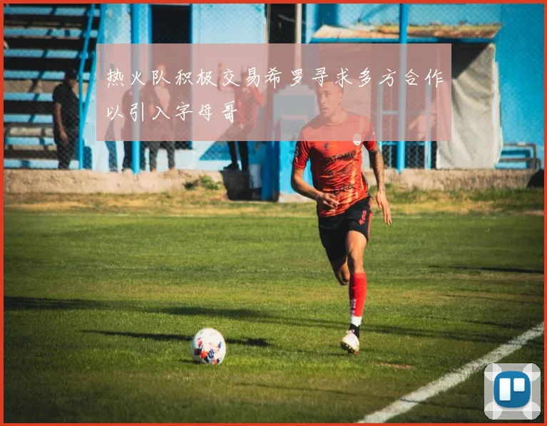 热火队积极交易希罗寻求多方合作以引入字母哥