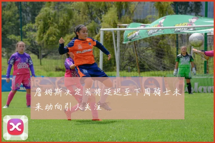 詹姆斯决定或将延迟至下周骑士未来动向引人关注