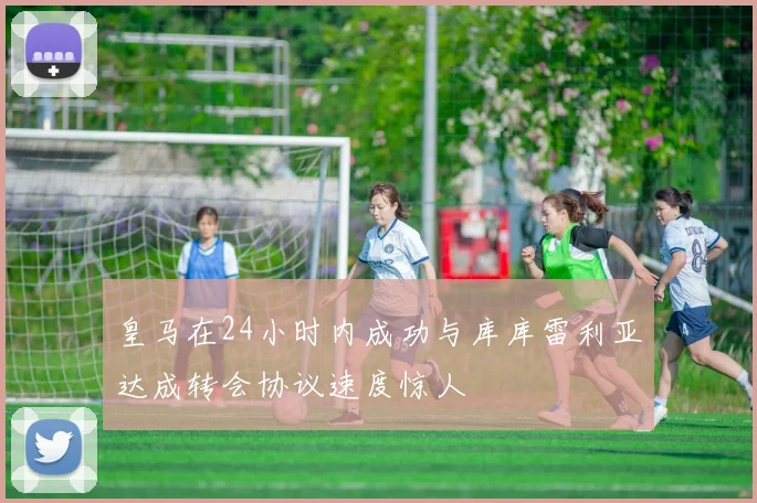 皇马在24小时内成功与库库雷利亚达成转会协议速度惊人