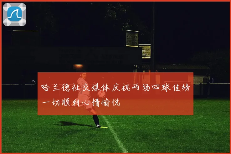 哈兰德社交媒体庆祝两场四球佳绩一切顺利心情愉悦