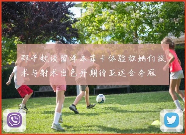 邵子钦谈留洋本菲卡体验称她们技术与射术出色并期待亚运会夺冠