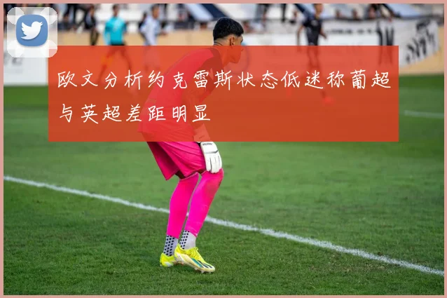 欧文分析约克雷斯状态低迷称葡超与英超差距明显
