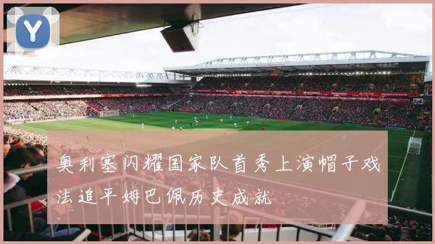 奥利塞闪耀国家队首秀上演帽子戏法追平姆巴佩历史成就