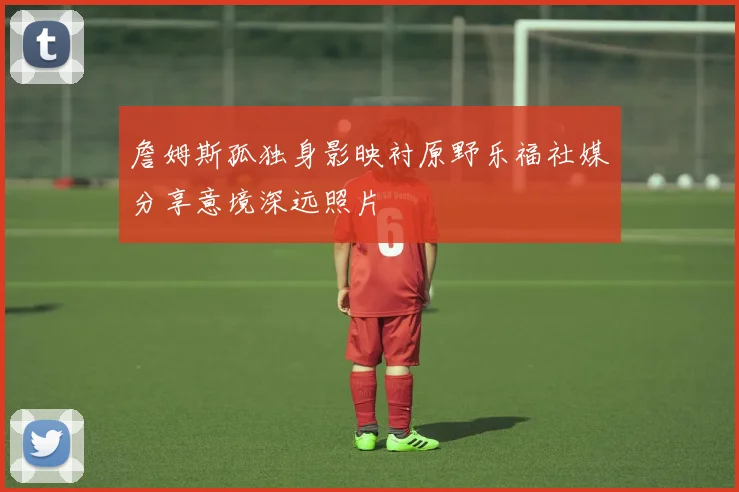 詹姆斯孤独身影映衬原野乐福社媒分享意境深远照片