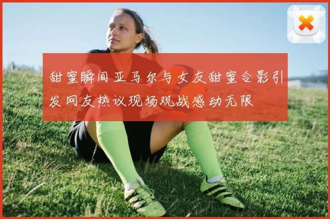 甜蜜瞬间亚马尔与女友甜蜜合影引发网友热议现场观战感动无限