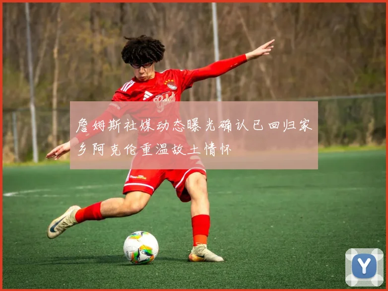 詹姆斯社媒动态曝光确认已回归家乡阿克伦重温故土情怀