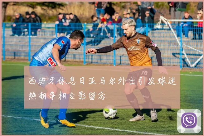 西班牙休息日亚马尔外出引发球迷热潮争相合影留念