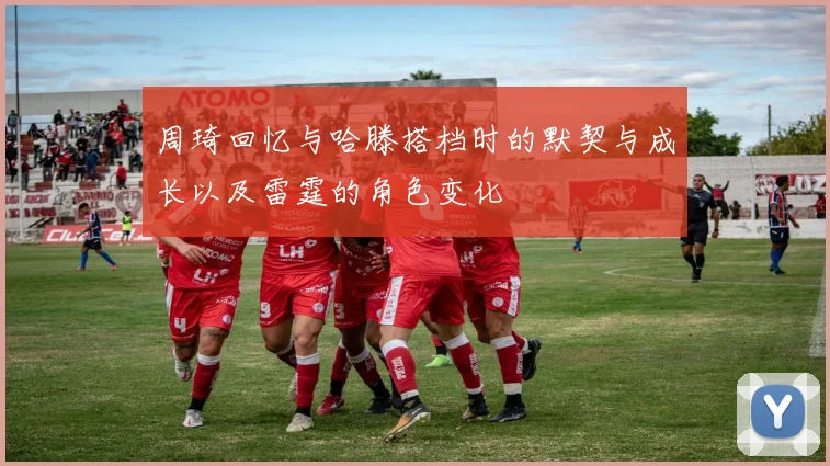 周琦回忆与哈滕搭档时的默契与成长以及雷霆的角色变化