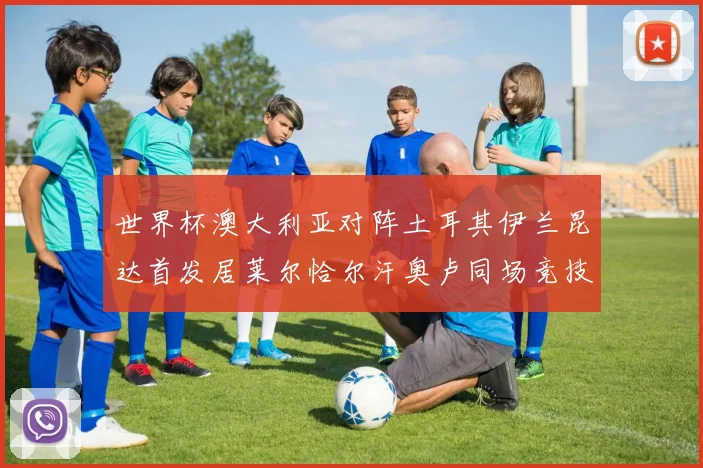世界杯澳大利亚对阵土耳其伊兰昆达首发居莱尔恰尔汗奥卢同场竞技